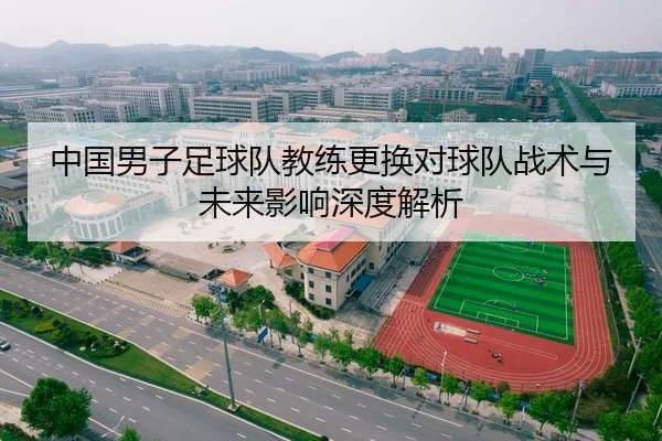 中国男子足球队教练更换对球队战术与未来影响深度解析